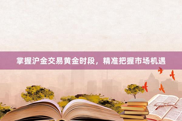 掌握沪金交易黄金时段，精准把握市场机遇
