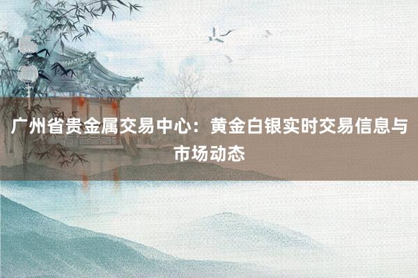 广州省贵金属交易中心：黄金白银实时交易信息与市场动态