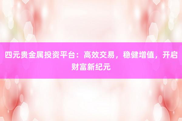 四元贵金属投资平台：高效交易，稳健增值，开启财富新纪元