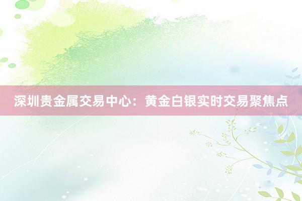 深圳贵金属交易中心：黄金白银实时交易聚焦点