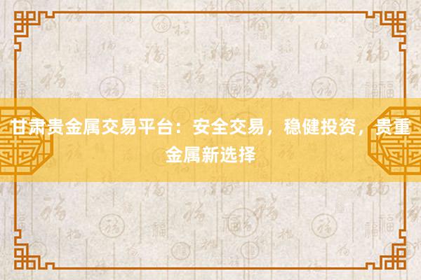甘肃贵金属交易平台：安全交易，稳健投资，贵重金属新选择