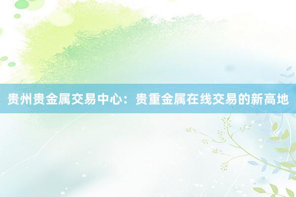 贵州贵金属交易中心：贵重金属在线交易的新高地