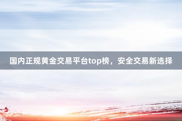 国内正规黄金交易平台top榜，安全交易新选择