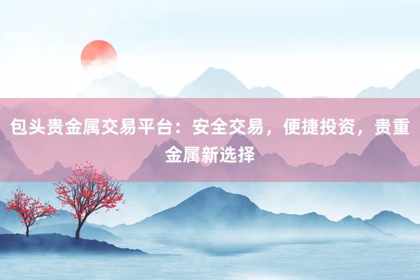 包头贵金属交易平台：安全交易，便捷投资，贵重金属新选择