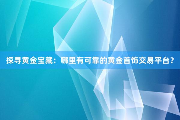 探寻黄金宝藏：哪里有可靠的黄金首饰交易平台？