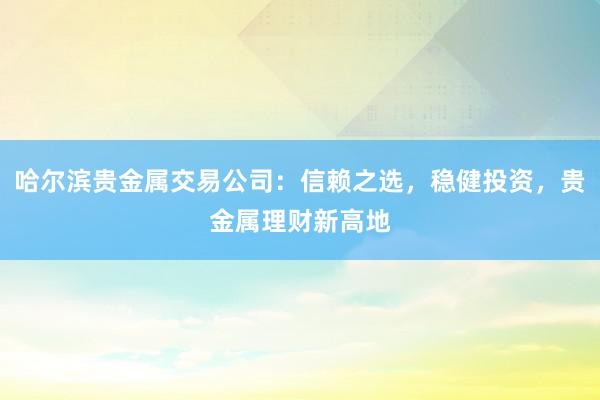 哈尔滨贵金属交易公司：信赖之选，稳健投资，贵金属理财新高地