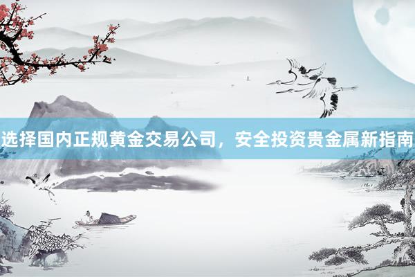 选择国内正规黄金交易公司，安全投资贵金属新指南