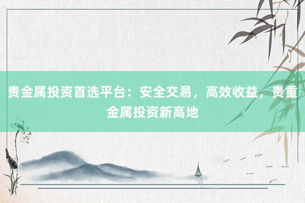 贵金属投资首选平台：安全交易，高效收益，贵重金属投资新高地