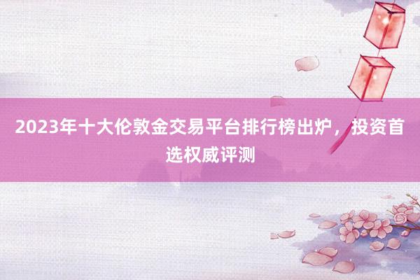 2023年十大伦敦金交易平台排行榜出炉，投资首选权威评测