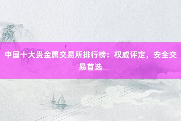 中国十大贵金属交易所排行榜：权威评定，安全交易首选